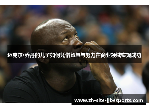 迈克尔·乔丹的儿子如何凭借智慧与努力在商业领域实现成功