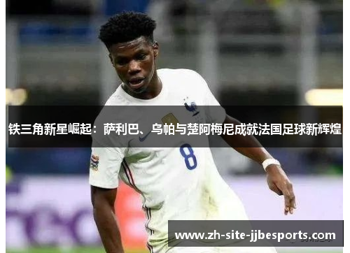 铁三角新星崛起：萨利巴、乌帕与楚阿梅尼成就法国足球新辉煌