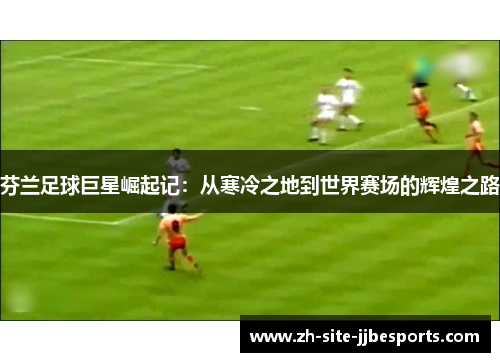 芬兰足球巨星崛起记：从寒冷之地到世界赛场的辉煌之路