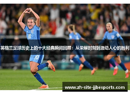 英格兰足球历史上的十大经典瞬间回顾：从荣耀时刻到激动人心的胜利